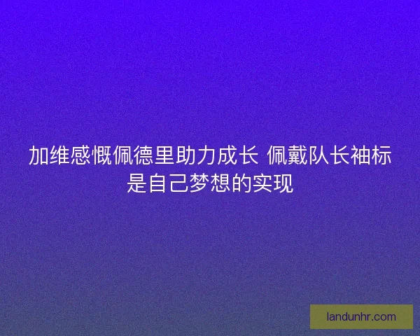 加维感慨佩德里助力成长 佩戴队长袖标是自己梦想的实现