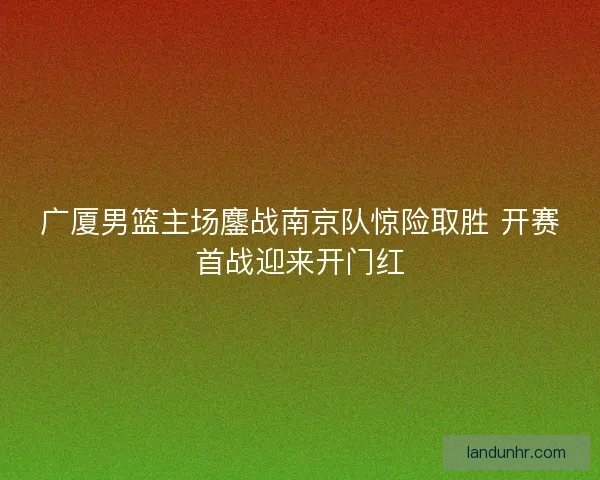 广厦男篮主场鏖战南京队惊险取胜 开赛首战迎来开门红