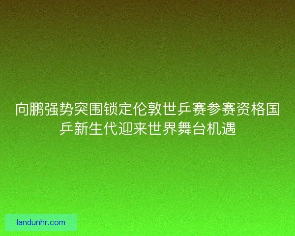 向鹏强势突围锁定伦敦世乒赛参赛资格国乒新生代迎来世界舞台机遇